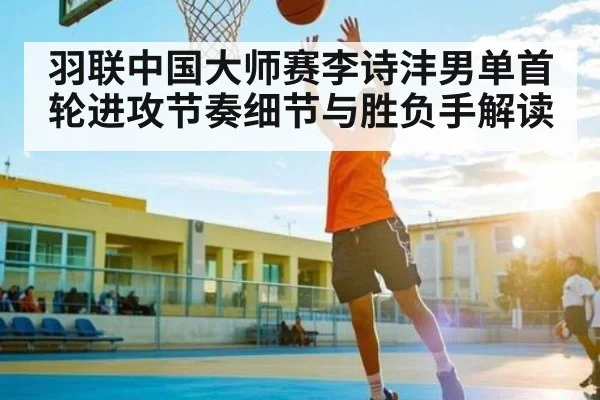 羽联中国大师赛李诗沣男单首轮进攻节奏细节与胜负手解读
