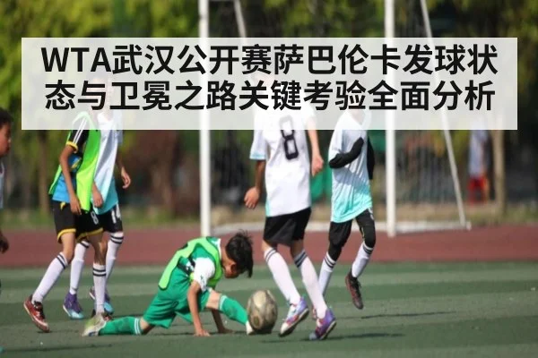 WTA武汉公开赛萨巴伦卡发球状态与卫冕之路关键考验全面分析