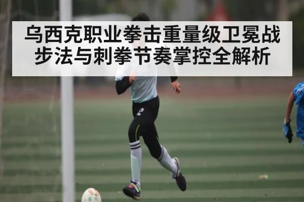 乌西克职业拳击重量级卫冕战步法与刺拳节奏掌控全解析